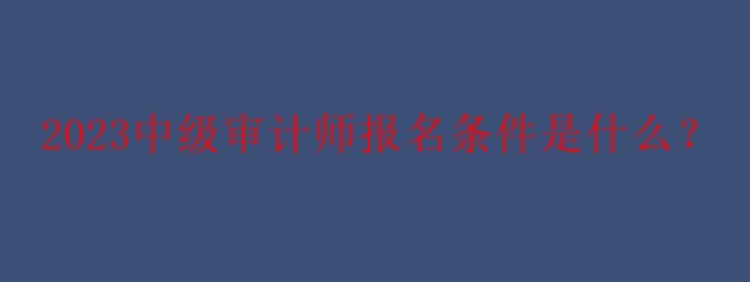 2023中級(jí)審計(jì)師報(bào)名條件是什么？