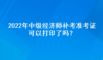 2022年中級(jí)經(jīng)濟(jì)師補(bǔ)考準(zhǔn)考證可以打印了嗎？
