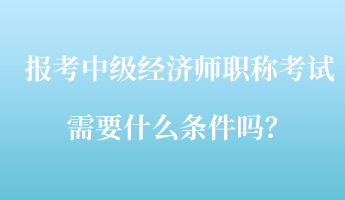 報(bào)考中級(jí)經(jīng)濟(jì)師職稱考試需要什么條件嗎？