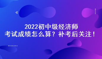 補考后關(guān)注！2022初中級經(jīng)濟師考試成績怎么算？