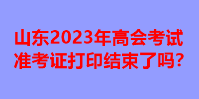 山東2023年高會考試準考證打印結(jié)束了嗎？
