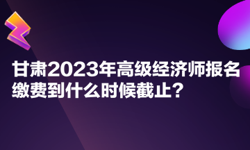 甘肅2023年高級(jí)經(jīng)濟(jì)師報(bào)名繳費(fèi)到什么時(shí)候截止？