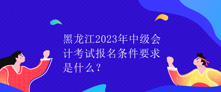 黑龍江2023年中級(jí)會(huì)計(jì)考試報(bào)名條件要求是什么？