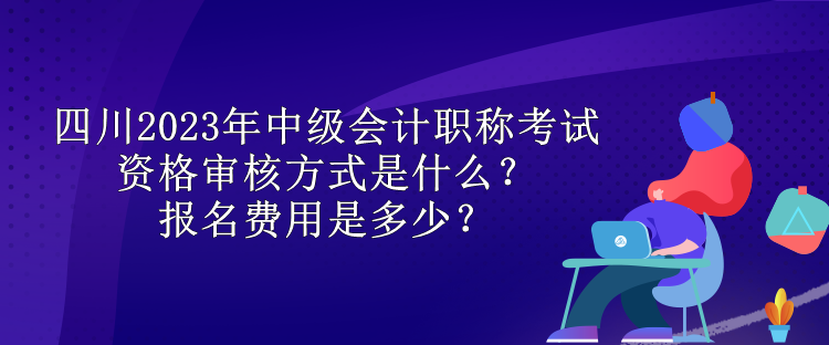 四川2023年中級會計職稱考試資格審核方式是什么？報名費用是多少？
