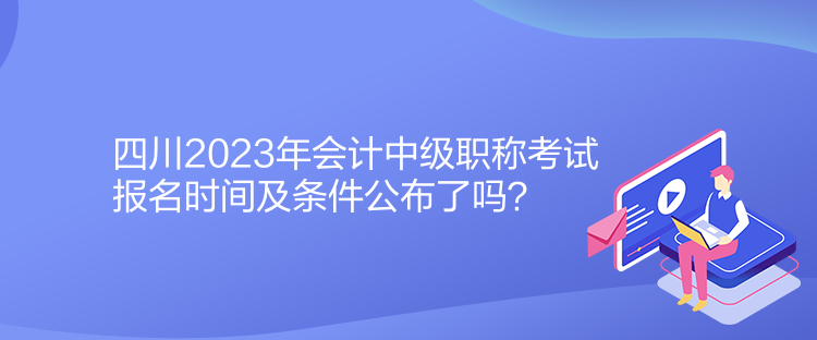 四川2023年會計中級職稱考試報名時間及條件公布了嗎？