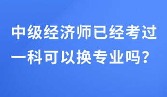 中級(jí)經(jīng)濟(jì)師已經(jīng)考過(guò)一科可以換專(zhuān)業(yè)嗎？