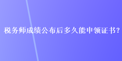 稅務(wù)師成績公布后多久能申領(lǐng)證書？
