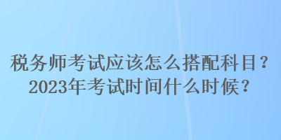 稅務(wù)師考試應(yīng)該怎么搭配科目？2023年考試時(shí)間什么時(shí)候？