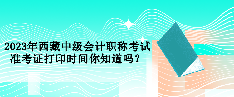 2023年西藏中級會計職稱考試準考證打印時間你知道嗎？