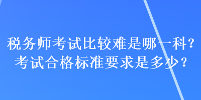稅務(wù)師考試比較難是哪一科？考試合格標(biāo)準(zhǔn)要求是多少？