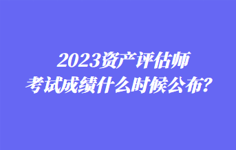 2023資產評估師考試成績什么時候公布？