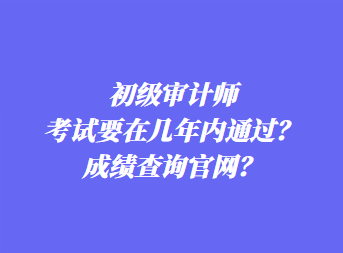 初級(jí)審計(jì)師考試要在幾年內(nèi)通過(guò)？成績(jī)查詢官網(wǎng)？