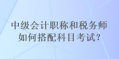 中級(jí)會(huì)計(jì)職稱和稅務(wù)師如何搭配科目考試？