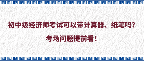 初中級(jí)經(jīng)濟(jì)師考試可以帶計(jì)算器、紙筆嗎？考場(chǎng)問(wèn)題提前看！