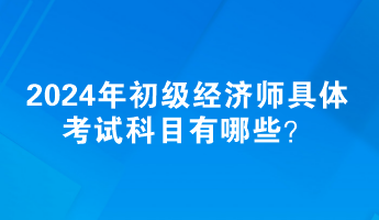 2024年初級經(jīng)濟師具體考試科目有哪些？
