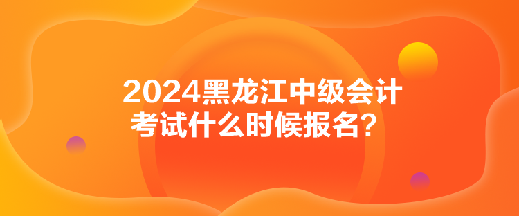 2024黑龍江中級會計考試什么時候報名？