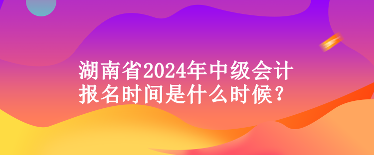 湖南省2024年中級(jí)會(huì)計(jì)報(bào)名時(shí)間是什么時(shí)候？