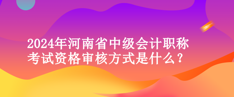 2024年河南省中級會計職稱考試資格審核方式是什么？