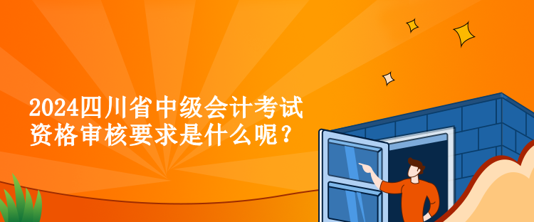 2024四川省中級會(huì)計(jì)考試資格審核要求是什么呢？