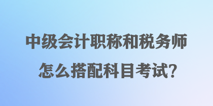 中級(jí)會(huì)計(jì)職稱和稅務(wù)師怎么搭配科目考試？
