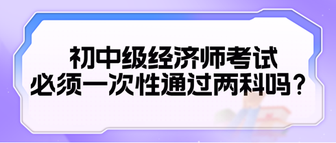 2024初中級經(jīng)濟(jì)師考試必須一次性通過兩科嗎？
