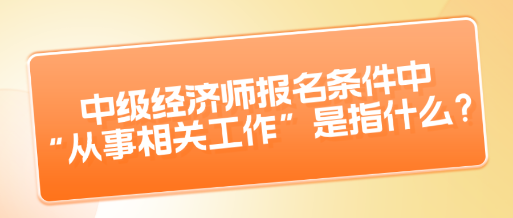 中級(jí)經(jīng)濟(jì)師報(bào)名條件中“從事相關(guān)工作”是指什么？